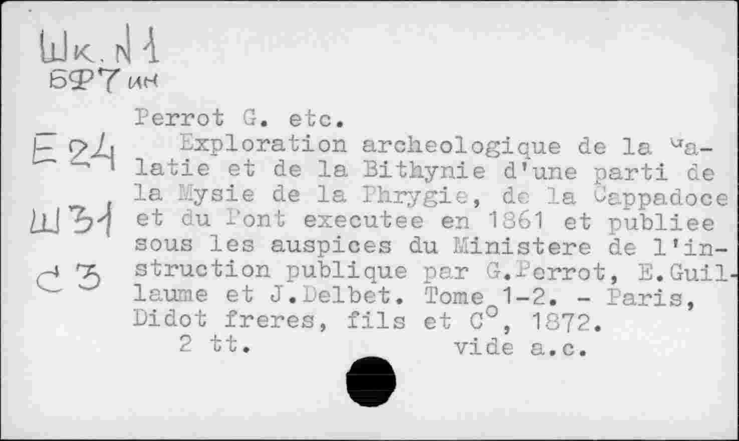 ﻿LlIk. ћ| 4 b<2?Y ИН
Perrot G. etc.
шМ d Ъ
Exploration archéologique de la Valatie et de la Bithynie d’une parti de la Mysie de la Phrygie, de la o'appadoce et du Pont executee en 1861 et publiée sous les auspices du Ministère de l’in-
struction publique par G.Perrot, E.Guil laume et J.Delbet. Tome 1-2. - Paris, Didot freres, fils et C°, 1872.
2 tt.	vide a.c.